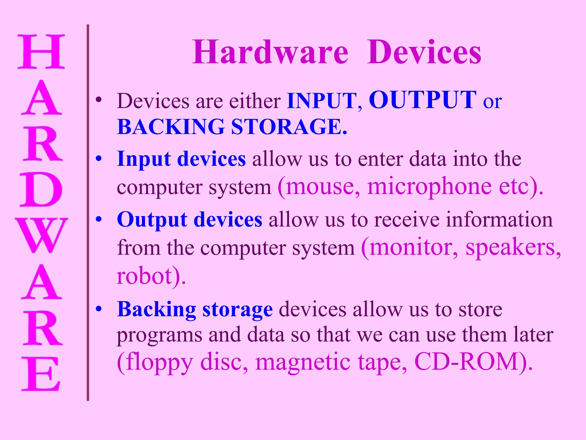 Hardware  Devices Devices are either   INPUT ,   OUTPUT  or  BACKING STORAGE. Input devices  allow us to enter data into the computer system   (mouse, microphone etc). Output devices  allow us to receive information from the computer system   (monitor, speakers, robot). Backing storage  devices allow us to store programs and data so that we can use them later   (floppy disc, magnetic tape, CD-ROM). 
