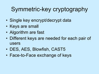 Symmetric-key cryptography Single key encrypt/decrypt data Keys are small Algorithm are fast Different keys are needed for each pair of users DES, AES, Blowfish, CAST5 Face-to-Face exchange of keys 