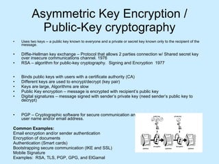 Asymmetric Key Encryption / Public-Key cryptography Uses two keys -- a public key known to everyone and a private or secret key known only to the recipient of the message.  Diffie-Hellman key exchange – Protocol that allows 2 parties connection w/ Shared secret key over insecure communications channel. 1976 RSA – algorithm for public-key cryptography.  Signing and Encryption  1977 Binds public keys with users with a certificate authority (CA) Different keys are used to encrypt/decrypt (key pair) Keys are large, Algorithms are slow Public Key encryption – message is encrypted with recipient’s public key Digital signatures – message signed with sender’s private key (need sender’s public key to decrypt)  PGP – Cryptographic software for secure communication and storage by binding public keys to user name and/or email address.  Common Examples: Email encryption and/or sender authentication Encryption of documents Authentication (Smart cards) Bootstrapping secure communication (IKE and SSL) Mobile Signature Examples:  RSA, TLS, PGP, GPG, and ElGamal 