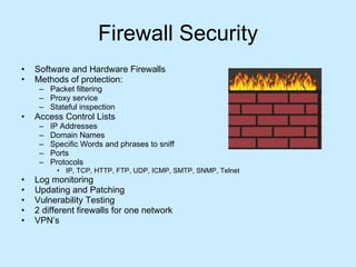 Firewall Security Software and Hardware Firewalls Methods of protection: Packet filtering Proxy service Stateful inspection Access Control Lists IP Addresses Domain Names Specific Words and phrases to sniff Ports  Protocols IP, TCP, HTTP, FTP, UDP, ICMP, SMTP, SNMP, Telnet  Log monitoring Updating and Patching Vulnerability Testing 2 different firewalls for one network VPN’s  