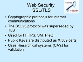 Web Security  SSL/TLS Cryptographic protocols for internet communications The SSLv3 protocol was superseded by TLS Used for HTTPS, SMTP etc. Public Keys are distributed as X.509 certs Uses Hierarchical systems (CA’s) for validation 