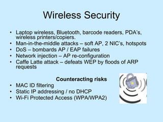 Wireless Security Laptop wireless, Bluetooth, barcode readers, PDA’s, wireless printers/copiers. Man-in-the-middle attacks – soft AP, 2 NIC’s, hotspots DoS – bombards AP / EAP failures Network injection – AP re-configuration Caffe Latte attack – defeats WEP by floods of ARP requests  Counteracting risks MAC ID filtering Static IP addressing / no DHCP Wi-Fi Protected Access (WPA/WPA2) 