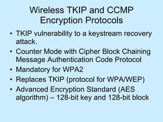 Wireless TKIP and CCMP Encryption Protocols TKIP vulnerability to a keystream recovery attack. Counter Mode with Cipher Block Chaining Message Authentication Code Protocol Mandatory for WPA2  Replaces TKIP (protocol for WPA/WEP) Advanced Encryption Standard (AES algorithm) – 128-bit key and 128-bit block 