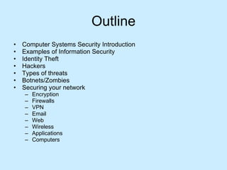 Outline Computer Systems Security Introduction Examples of Information Security  Identity Theft Hackers Types of threats Botnets/Zombies Securing your network Encryption Firewalls VPN Email Web Wireless Applications Computers 