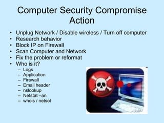 Computer Security Compromise Action Unplug Network / Disable wireless / Turn off computer Research behavior Block IP on Firewall Scan Computer and Network Fix the problem or reformat Who is it? Logs Application Firewall Email header nslookup Netstat –an whois / netsol 