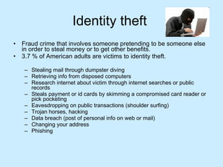 Identity theft  Fraud crime that involves someone pretending to be someone else in order to steal money or to get other benefits. 3.7 % of American adults are victims to identity theft. Stealing mail through dumpster diving Retrieving info from disposed computers Research internet about victim through internet searches or public records Steals payment or id cards by skimming a compromised card reader or pick pocketing Eavesdropping on public transactions (shoulder surfing) Trojan horses, hacking Data breach (post of personal info on web or mail) Changing your address Phishing  