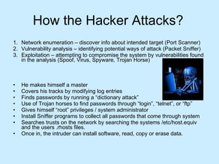 How the Hacker Attacks? Network enumeration – discover info about intended target (Port Scanner) Vulnerability analysis – identifying potential ways of attack (Packet Sniffer) Exploitation – attempting to compromise the system by vulnerabilities found in the analysis (Spoof, Virus, Spyware, Trojan Horse) He makes himself a master Covers his tracks by modifying log entries Finds passwords by running a “dictionary attack”  Use of Trojan horses to find passwords through “login”, “telnet”, or “ftp” Gives himself “root” privileges / system administrator  Install Sniffer programs to collect all passwords that come through system Searches trusts on the network by searching the systems /etc/host.equiv and the users .rhosts files.  Once in, the intruder can install software, read, copy or erase data.  