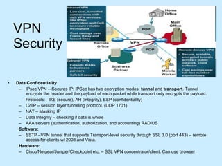 VPN Security Data Confidentiality IPsec VPN – Secures IP: IPSec has two encryption modes:  tunnel  and  transport . Tunnel encrypts the header and the payload of each packet while transport only encrypts the payload.  Protocols:  IKE (secure), AH (integrity), ESP (confidentiality)  L2TP – session layer tunneling protocol. (UDP 1701) NAT – Masking IP Data Integrity – checking if data is whole AAA servers (authentication, authorization, and accounting) RADIUS Software: SSTP –VPN tunnel that supports Transport-level security through SSL 3.0 (port 443) – remote access for clients w/ 2008 and Vista. Hardware: Cisco/Netgear/Juniper/Checkpoint etc. – SSL VPN concentrator/client. Can use browser 