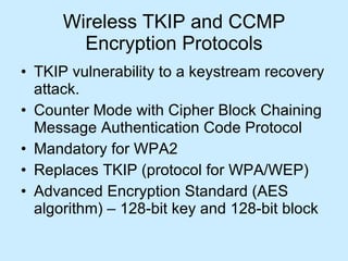 Wireless TKIP and CCMP Encryption Protocols TKIP vulnerability to a keystream recovery attack. Counter Mode with Cipher Block Chaining Message Authentication Code Protocol Mandatory for WPA2  Replaces TKIP (protocol for WPA/WEP) Advanced Encryption Standard (AES algorithm) – 128-bit key and 128-bit block 