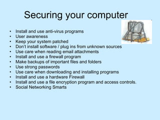 Securing your computer Install and use anti-virus programs User awareness Keep your system patched Don’t install software / plug ins from unknown sources  Use care when reading email attachments Install and use a firewall program Make backups of important files and folders Use strong passwords Use care when downloading and installing programs Install and use a hardware Firewall Install and use a file encryption program and access controls. Social Networking Smarts  