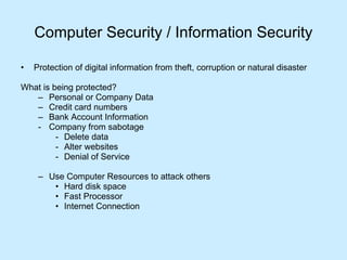 Computer Security / Information Security Protection of digital information from theft, corruption or natural disaster What is being protected? Personal or Company Data Credit card numbers Bank Account Information Company from sabotage  Delete data Alter websites Denial of Service Use Computer Resources to attack others Hard disk space Fast Processor Internet Connection 