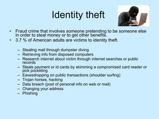 Identity theft  Fraud crime that involves someone pretending to be someone else in order to steal money or to get other benefits. 3.7 % of American adults are victims to identity theft. Stealing mail through dumpster diving Retrieving info from disposed computers Research internet about victim through internet searches or public records Steals payment or id cards by skimming a compromised card reader or pick pocketing Eavesdropping on public transactions (shoulder surfing) Trojan horses, hacking Data breach (post of personal info on web or mail) Changing your address Phishing  