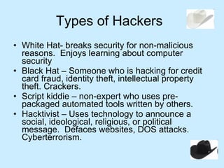 Types of Hackers White Hat- breaks security for non-malicious reasons.  Enjoys learning about computer security Black Hat – Someone who is hacking for credit card fraud, identity theft, intellectual property theft. Crackers. Script kiddie – non-expert who uses pre-packaged automated tools written by others. Hacktivist – Uses technology to announce a social, ideological, religious, or political message.  Defaces websites, DOS attacks.  Cyberterrorism. 