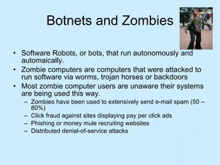 Botnets and Zombies Software Robots, or bots, that run autonomously and automaically.  Zombie computers are computers that were attacked to run software via worms, trojan horses or backdoors Most zombie computer users are unaware their systems are being used this way. Zombies have been used to extensively send e-mail spam (50 – 80%) Click fraud against sites displaying pay per click ads Phishing or money mule recruiting websites Distributed denial-of-service attacks  