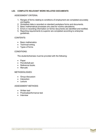 L02. COMPLETE RELEVANT WORK RELATED DOCUMENTS
ASSESSMENT CRITERIA:
1. Ranges of forms relating to conditions of employment are completed accurately
and legibly.
2. Workplace data is recorded on standard workplace forms and documents.
3. Basic mathematical processes are used for routine calculations.
4. Errors in recording information on forms/ documents are identified and rectified.
5. Reporting requirements to superior are completed according to enterprise
guidelines.
CONTENTS:
 Basic mathematics
 Technical writing
 Types of forms
CONDITIONS:
The students/trainees must be provided with the following:
 Paper
 Pencils/ball pen
 Reference books
 Manuals
METHODOLOGIES:
 Group discussion
 Interaction
 Lecture
ASSESSMENT METHODS:
 Written test
 Practical/performance test
 Interview
CBC-COMPUTER SYSTEMS SERVICING
 