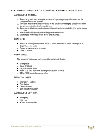 LO1. INTEGRATE PERSONAL OBJECTIVES WITH ORGANIZATIONAL GOALS
ASSESSMENT CRITERIA:
1. Personal growth and work plans towards improving the qualifications set for
professionalism are evident.
2. Intra and interpersonal relationship in the course of managing oneself based on
performance evaluation is maintained.
3. Commitment to the organization and its goal is demonstrated in the performance
of duties.
4. Practice of appropriate personal hygiene is observed.
5. Job targets within key result areas are attained.
CONTENTS:
 Personal development-social aspects: intra and interpersonal development
 Organizational goals
 Personal hygiene and practices
 Code of ethics
CONDITIONS:
The students/ trainees must be provided with the following:
 Workplace
 Code of ethics
 Organizational goals
 Hand outs and Personal development-social aspects
 CD’s, VHS tapes, transparencies
METHODOLOGIES:
 Interactive -lecture
 Simulation
 Demonstration
 Self paced instruction
ASSESSMENT METHODS:
 Role play
 Interview
 Written examination
CBC-COMPUTER SYSTEMS SERVICING
 