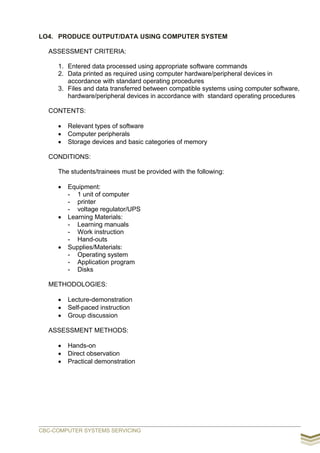 LO4. PRODUCE OUTPUT/DATA USING COMPUTER SYSTEM
ASSESSMENT CRITERIA:
1. Entered data processed using appropriate software commands
2. Data printed as required using computer hardware/peripheral devices in
accordance with standard operating procedures
3. Files and data transferred between compatible systems using computer software,
hardware/peripheral devices in accordance with standard operating procedures
CONTENTS:
 Relevant types of software
 Computer peripherals
 Storage devices and basic categories of memory
CONDITIONS:
The students/trainees must be provided with the following:
 Equipment:
- 1 unit of computer
- printer
- voltage regulator/UPS
 Learning Materials:
- Learning manuals
- Work instruction
- Hand-outs
 Supplies/Materials:
- Operating system
- Application program
- Disks
METHODOLOGIES:
 Lecture-demonstration
 Self-paced instruction
 Group discussion
ASSESSMENT METHODS:
 Hands-on
 Direct observation
 Practical demonstration
CBC-COMPUTER SYSTEMS SERVICING
 