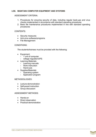 LO6. MAINTAIN COMPUTER EQUIPMENT AND SYSTEMS
ASSESSMENT CRITERIA:
1. Procedures for ensuring security of data, including regular back-ups and virus
checks implemented in accordance with standard operating procedures
2. Basic file maintenance procedures implemented in line with standard operating
procedures
CONTENTS:
 Security measures
 Anti-virus software/programs
 File Management
CONDITIONS:
The students/trainees must be provided with the following:
 Equipment:
- 1 unit of computer
- voltage regulator/UPS
 Learning Materials:
- Learning manuals
- Work instruction
- Hand-outs
 Supplies/Materials:
- Operating system
- Application program
METHODOLOGIES:
 Lecture-demonstration
 Self-paced instruction
 Group discussion
ASSESSMENT METHODS:
 Hands-on
 Direct observation
 Practical demonstration
CBC-COMPUTER SYSTEMS SERVICING
 