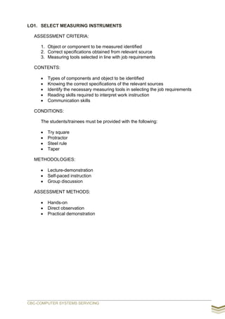 LO1. SELECT MEASURING INSTRUMENTS
ASSESSMENT CRITERIA:
1. Object or component to be measured identified
2. Correct specifications obtained from relevant source
3. Measuring tools selected in line with job requirements
CONTENTS:
 Types of components and object to be identified
 Knowing the correct specifications of the relevant sources
 Identify the necessary measuring tools in selecting the job requirements
 Reading skills required to interpret work instruction
 Communication skills
CONDITIONS:
The students/trainees must be provided with the following:
 Try square
 Protractor
 Steel rule
 Taper
METHODOLOGIES:
 Lecture-demonstration
 Self-paced instruction
 Group discussion
ASSESSMENT METHODS:
 Hands-on
 Direct observation
 Practical demonstration
CBC-COMPUTER SYSTEMS SERVICING
 