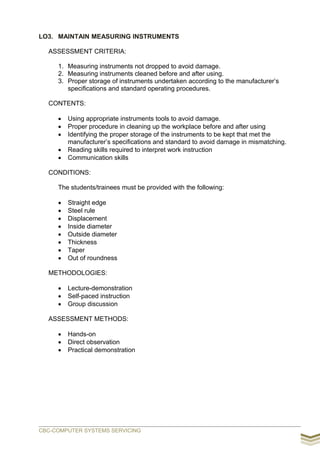 LO3. MAINTAIN MEASURING INSTRUMENTS
ASSESSMENT CRITERIA:
1. Measuring instruments not dropped to avoid damage.
2. Measuring instruments cleaned before and after using.
3. Proper storage of instruments undertaken according to the manufacturer’s
specifications and standard operating procedures.
CONTENTS:
 Using appropriate instruments tools to avoid damage.
 Proper procedure in cleaning up the workplace before and after using
 Identifying the proper storage of the instruments to be kept that met the
manufacturer’s specifications and standard to avoid damage in mismatching.
 Reading skills required to interpret work instruction
 Communication skills
CONDITIONS:
The students/trainees must be provided with the following:
 Straight edge
 Steel rule
 Displacement
 Inside diameter
 Outside diameter
 Thickness
 Taper
 Out of roundness
METHODOLOGIES:
 Lecture-demonstration
 Self-paced instruction
 Group discussion
ASSESSMENT METHODS:
 Hands-on
 Direct observation
 Practical demonstration
CBC-COMPUTER SYSTEMS SERVICING
 