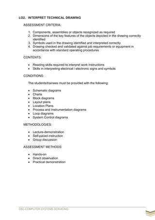 LO2. INTERPRET TECHNICAL DRAWING
ASSESSMENT CRITERIA:
1. Components, assemblies or objects recognized as required
2. Dimensions of the key features of the objects depicted in the drawing correctly
identified
3. Symbols used in the drawing identified and interpreted correctly
4. Drawing checked and validated against job requirements or equipment in
accordance with standard operating procedures
CONTENTS:
 Reading skills required to interpret work instructions
 Skills in interpreting electrical / electronic signs and symbols
CONDITIONS:
The students/trainees must be provided with the following:
 Schematic diagrams
 Charts
 Block diagrams
 Layout plans
 Location Plans
 Process and Instrumentation diagrams
 Loop diagrams
 System Control diagrams
METHODOLOGIES:
 Lecture-demonstration
 Self-paced instruction
 Group discussion
ASSESSMENT METHODS:
 Hands-on
 Direct observation
 Practical demonstration
CBC-COMPUTER SYSTEMS SERVICING
 