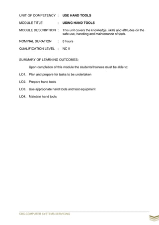 UNIT OF COMPETENCY : USE HAND TOOLS
MODULE TITLE : USING HAND TOOLS
MODULE DESCRIPTION : This unit covers the knowledge, skills and attitudes on the
safe use, handling and maintenance of tools.
NOMINAL DURATION : 8 hours
QUALIFICATION LEVEL : NC II
SUMMARY OF LEARNING OUTCOMES:
Upon completion of this module the students/trainees must be able to:
LO1. Plan and prepare for tasks to be undertaken
LO2. Prepare hand tools
LO3. Use appropriate hand tools and test equipment
LO4. Maintain hand tools
CBC-COMPUTER SYSTEMS SERVICING
 
