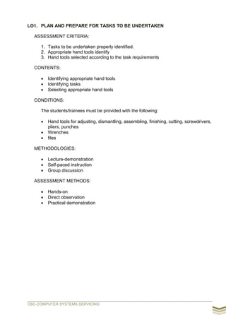 LO1. PLAN AND PREPARE FOR TASKS TO BE UNDERTAKEN
ASSESSMENT CRITERIA:
1. Tasks to be undertaken properly identified.
2. Appropriate hand tools identify
3. Hand tools selected according to the task requirements
CONTENTS:
 Identifying appropriate hand tools
 Identifying tasks
 Selecting appropriate hand tools
CONDITIONS:
The students/trainees must be provided with the following:
 Hand tools for adjusting, dismantling, assembling, finishing, cutting, screwdrivers,
pliers, punches
 Wrenches
 files
METHODOLOGIES:
 Lecture-demonstration
 Self-paced instruction
 Group discussion
ASSESSMENT METHODS:
 Hands-on
 Direct observation
 Practical demonstration
CBC-COMPUTER SYSTEMS SERVICING
 