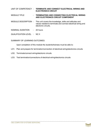 UNIT OF COMPETENCY : TERMINATE AND CONNECT ELECTRICAL WIRING AND
ELECTRONICS CIRCUIT
MODULE TITLE : TERMINATING AND CONNECTING ELECTRICAL WIRING
AND ELECTRONICS CIRCUIT COMPONENT
MODULE DESCRIPTION : This unit covers the knowledge, skills and attitudes and
values needed to terminate and connect electrical wiring and
electronic circuits.
NOMINAL DURATION : 20 hours
QUALIFICATION LEVEL : NC II
SUMMARY OF LEARNING OUTCOMES:
Upon completion of this module the students/trainees must be able to:
LO1. Plan and prepare for termination/connection of electrical wiring/electronics circuits
LO2. Terminate/connect wiring/electronic circuits
LO3. Test termination/connections of electrical wiring/electronics circuits
CBC-COMPUTER SYSTEMS SERVICING
 
