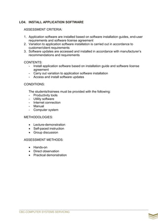 LO4. INSTALL APPLICATION SOFTWARE
ASSESSMENT CRITERIA:
1. Application software are installed based on software installation guides, end-user
requirements and software license agreement
2. Variation to application software installation is carried out in accordance to
customer/client requirements
3. Software updates are accessed and installed in accordance with manufacturer’s
recommendations and requirements
CONTENTS:
- Install application software based on installation guide and software license
agreement
- Carry out variation to application software installation
- Access and install software updates
CONDITIONS:
The students/trainees must be provided with the following:
- Productivity tools
- Utility software
- Internet connection
- Manual
- Computer system
METHODOLOGIES:
 Lecture-demonstration
 Self-paced instruction
 Group discussion
ASSESSMENT METHODS:
 Hands-on
 Direct observation
 Practical demonstration
CBC-COMPUTER SYSTEMS SERVICING
 
