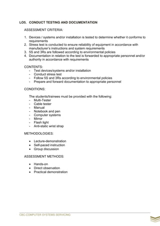 LO5. CONDUCT TESTING AND DOCUMENTATION
ASSESSMENT CRITERIA:
1. Devices / systems and/or installation is tested to determine whether it conforms to
requirements
2. Stress test is conducted to ensure reliability of equipment in accordance with
manufacturer’s instructions and system requirements
3. 5S and 3Rs are followed according to environmental policies
4. Documentation in relation to the test is forwarded to appropriate personnel and/or
authority in accordance with requirements
CONTENTS:
- Test devices/systems and/or installation
- Conduct stress test
- Follow 5S and 3Rs according to environmental policies
- Prepare and forward documentation to appropriate personnel
CONDITIONS:
The students/trainees must be provided with the following:
- Multi-Tester
- Cable tester
- Manual
- Notebook and pen
- Computer systems
- Mirror
- Flash light
- Anti-static wrist strap
METHODOLOGIES:
 Lecture-demonstration
 Self-paced instruction
 Group discussion
ASSESSMENT METHODS:
 Hands-on
 Direct observation
 Practical demonstration
CBC-COMPUTER SYSTEMS SERVICING
 