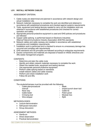 LO1. INSTALL NETWORK CABLES
ASSESSMENT CRITERIA:
1. Cable routes are determined and planned in accordance with network design and
actual installation site.
2. Network materials necessary to complete the work are identified and obtained in
accordance with established procedures and checked against systems requirements
3. Tools, equipment and testing devices needed to carry out the installation work are
obtained in accordance with established procedures and checked for correct
operation and safety
4. Appropriate personal protective equipment is used and OHS policies and procedures
are followed
5. Copper cable splicing is performed based on Electronic Industries
Alliance/Telecommunications Industry Association (EIA/TIA) standards
6. Network cables and cable raceway are installed in accordance with established
procedures and installation requirements
7. Installation work is performed and is checked to ensure no unnecessary damage has
occurred and complies with requirements
8. OHS standards and 5S principles are followed according to enterprise requirements
9. Excess components and materials are disposed of based on WEEE directives and
3Rs waste management program.
CONTENTS:
- Determine and plan the cable route
- Identify and obtain network materials necessary to complete the work
- Obtain the needed tools, equipment and testing devices
- Use appropriate personal protective equipment
- Perform cable splicing based on standards
- Install network cables and cable raceway
- Perform and check installation work
- Follow 5S and 3Rs
CONDITIONS:
The students/trainees must be provided with the following:
- Cable plan/procedural
manual
- Race way
- Cable tester
- Crimping tool
- Wire stripper
- Mask
- Impact punch down tool
- Cable tie
- Patch panel
- Modular box
- Rj45
METHODOLOGIES:
 Lecture-demonstration
 Self-paced instruction
 Group discussion
ASSESSMENT METHODS:
 Hands-on
 Direct observation
 Practical demonstration
CBC-COMPUTER SYSTEMS SERVICING
 