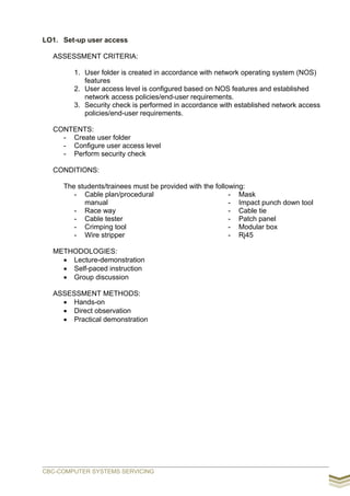 LO1. Set-up user access
ASSESSMENT CRITERIA:
1. User folder is created in accordance with network operating system (NOS)
features
2. User access level is configured based on NOS features and established
network access policies/end-user requirements.
3. Security check is performed in accordance with established network access
policies/end-user requirements.
CONTENTS:
- Create user folder
- Configure user access level
- Perform security check
CONDITIONS:
The students/trainees must be provided with the following:
- Cable plan/procedural
manual
- Race way
- Cable tester
- Crimping tool
- Wire stripper
- Mask
- Impact punch down tool
- Cable tie
- Patch panel
- Modular box
- Rj45
METHODOLOGIES:
 Lecture-demonstration
 Self-paced instruction
 Group discussion
ASSESSMENT METHODS:
 Hands-on
 Direct observation
 Practical demonstration
CBC-COMPUTER SYSTEMS SERVICING
 