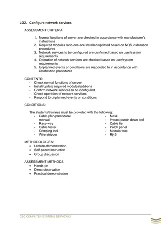 LO2. Configure network services
ASSESSMENT CRITERIA:
1. Normal functions of server are checked in accordance with manufacturer’s
instructions
2. Required modules /add-ons are installed/updated based on NOS installation
procedures
3. Network services to be configured are confirmed based on user/system
requirements
4. Operation of network services are checked based on user/system
requirements
5. Unplanned events or conditions are responded to in accordance with
established procedures
CONTENTS:
- Check normal functions of server
- Install/update required modules/add-ons
- Confirm network services to be configured
- Check operation of network services
- Respond to unplanned events or conditions
CONDITIONS:
The students/trainees must be provided with the following:
- Cable plan/procedural
manual
- Race way
- Cable tester
- Crimping tool
- Wire stripper
- Mask
- Impact punch down tool
- Cable tie
- Patch panel
- Modular box
- Rj45
METHODOLOGIES:
 Lecture-demonstration
 Self-paced instruction
 Group discussion
ASSESSMENT METHODS:
 Hands-on
 Direct observation
 Practical demonstration
CBC-COMPUTER SYSTEMS SERVICING
 
