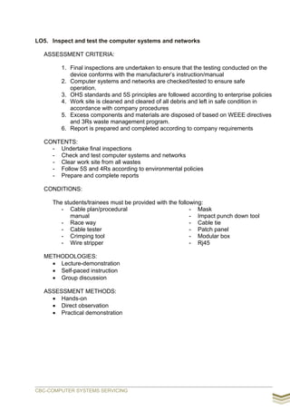 LO5. Inspect and test the computer systems and networks
ASSESSMENT CRITERIA:
1. Final inspections are undertaken to ensure that the testing conducted on the
device conforms with the manufacturer’s instruction/manual
2. Computer systems and networks are checked/tested to ensure safe
operation.
3. OHS standards and 5S principles are followed according to enterprise policies
4. Work site is cleaned and cleared of all debris and left in safe condition in
accordance with company procedures
5. Excess components and materials are disposed of based on WEEE directives
and 3Rs waste management program.
6. Report is prepared and completed according to company requirements
CONTENTS:
- Undertake final inspections
- Check and test computer systems and networks
- Clear work site from all wastes
- Follow 5S and 4Rs according to environmental policies
- Prepare and complete reports
CONDITIONS:
The students/trainees must be provided with the following:
- Cable plan/procedural
manual
- Race way
- Cable tester
- Crimping tool
- Wire stripper
- Mask
- Impact punch down tool
- Cable tie
- Patch panel
- Modular box
- Rj45
METHODOLOGIES:
 Lecture-demonstration
 Self-paced instruction
 Group discussion
ASSESSMENT METHODS:
 Hands-on
 Direct observation
 Practical demonstration
CBC-COMPUTER SYSTEMS SERVICING
 
