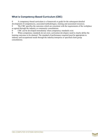 What is Competency-Based Curriculum (CBC)
 A competency-based curriculum is a framework or guide for the subsequent detailed
development of competencies, associated methodologies, training and assessment resources.
 The CBC specifies the outcomes which are consistent with the requirements of the workplace
as agreed through the industry or community consultations.
 CBC can be developed immediately when competency standards exist.
 When competency standards do not exist, curriculum developers need to clearly define the
learning outcomes to be attained. The standard of performance required must be appropriate to
industry and occupational needs through the industry/enterprise or specified client group
consultations.
CBC-COMPUTER SYSTEMS SERVICING
 