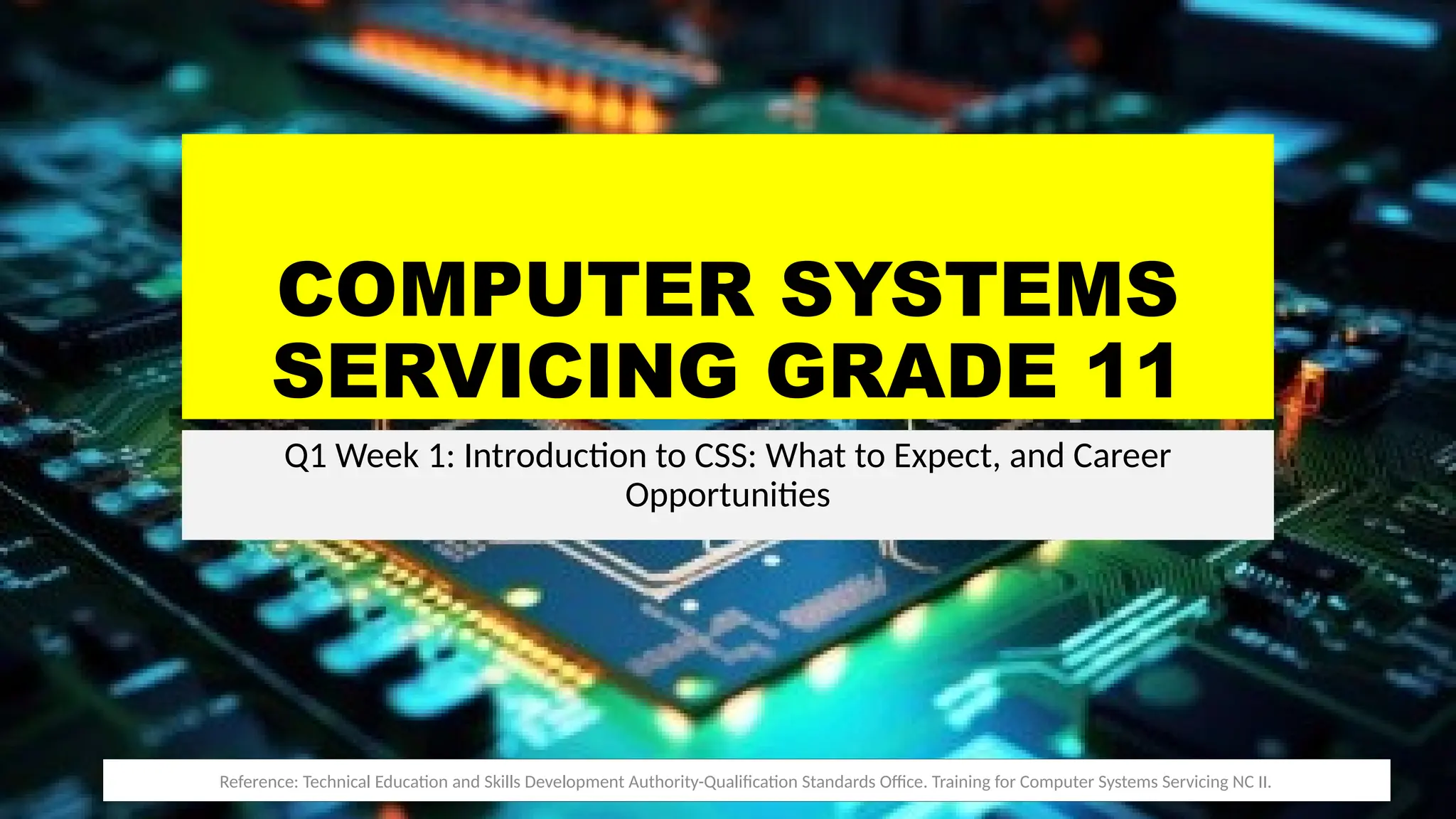 COMPUTER SYSTEMS
SERVICING GRADE 11
Q1 Week 1: Introduction to CSS: What to Expect, and Career
Opportunities
Reference: Technical Education and Skills Development Authority-Qualification Standards Office. Training for Computer Systems Servicing NC II.
 