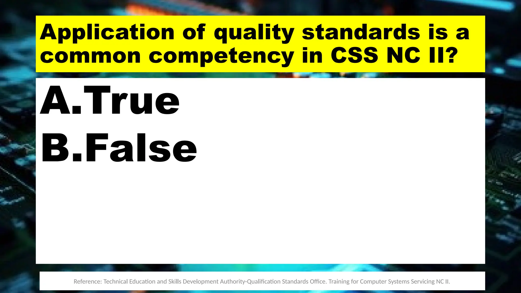 Application of quality standards is a
common competency in CSS NC II?
A.True
B.False
Reference: Technical Education and Skills Development Authority-Qualification Standards Office. Training for Computer Systems Servicing NC II.
 