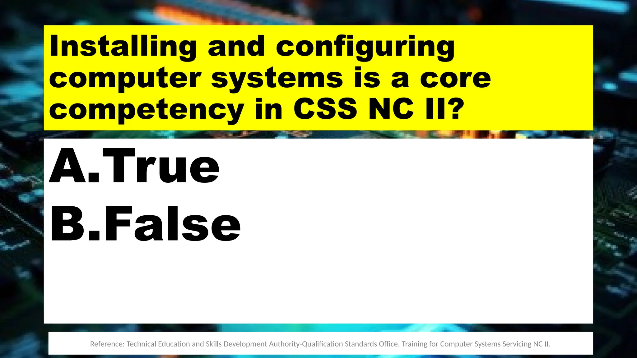 Installing and configuring
computer systems is a core
competency in CSS NC II?
A.True
B.False
Reference: Technical Education and Skills Development Authority-Qualification Standards Office. Training for Computer Systems Servicing NC II.
 