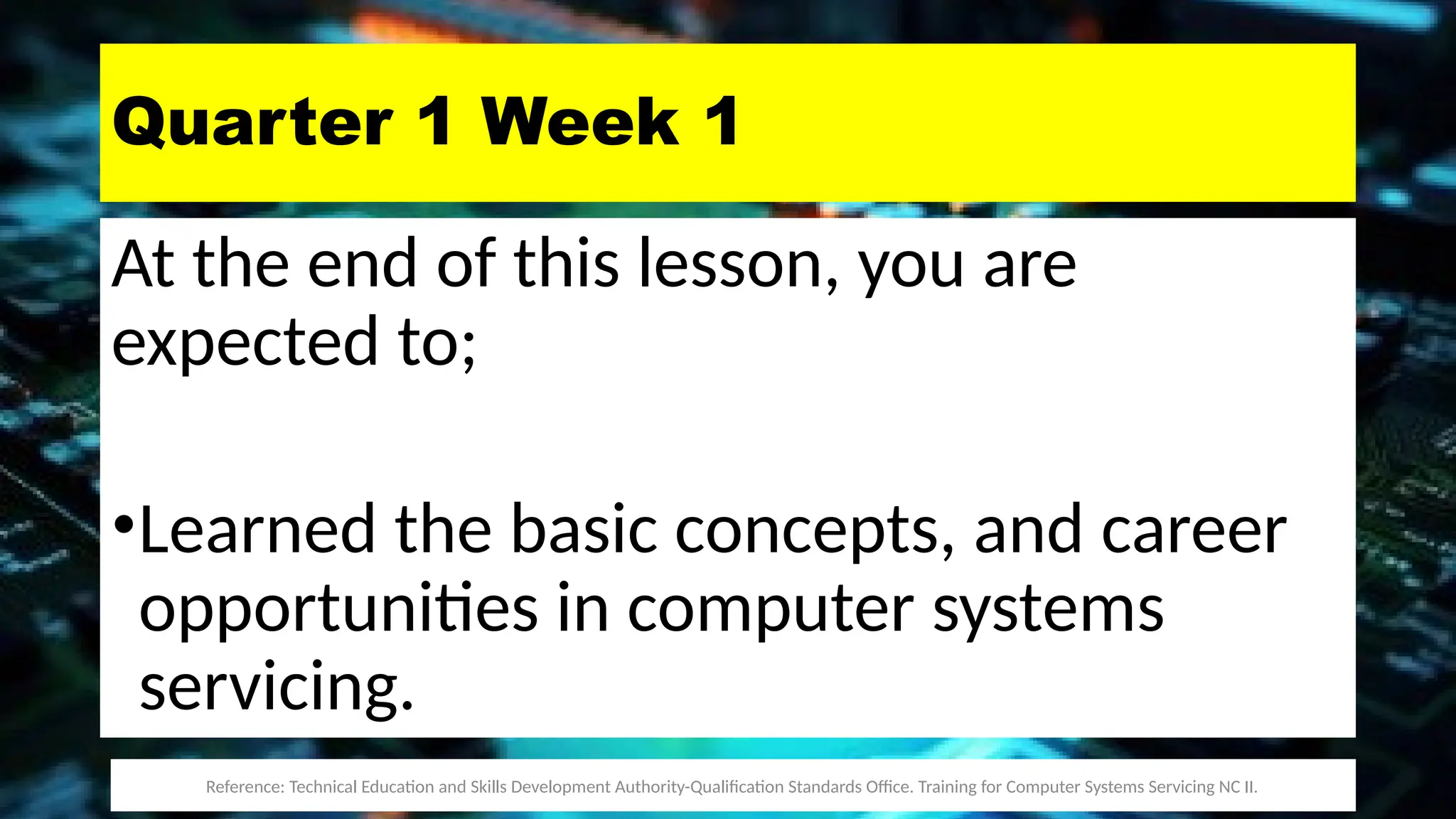 Quarter 1 Week 1
At the end of this lesson, you are
expected to;
•Learned the basic concepts, and career
opportunities in computer systems
servicing.
Reference: Technical Education and Skills Development Authority-Qualification Standards Office. Training for Computer Systems Servicing NC II.
 
