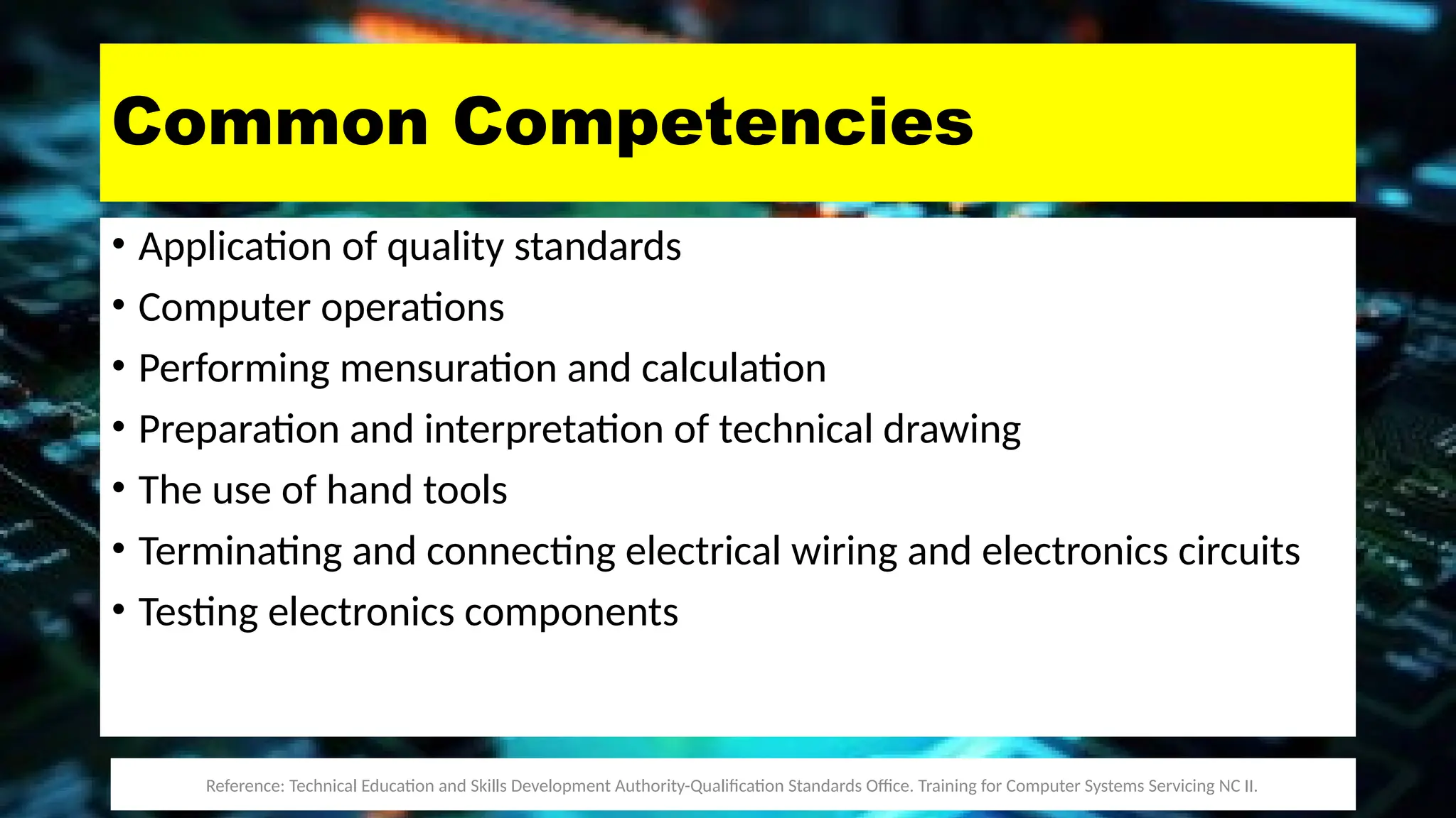 Common Competencies
• Application of quality standards
• Computer operations
• Performing mensuration and calculation
• Preparation and interpretation of technical drawing
• The use of hand tools
• Terminating and connecting electrical wiring and electronics circuits
• Testing electronics components
Reference: Technical Education and Skills Development Authority-Qualification Standards Office. Training for Computer Systems Servicing NC II.
 