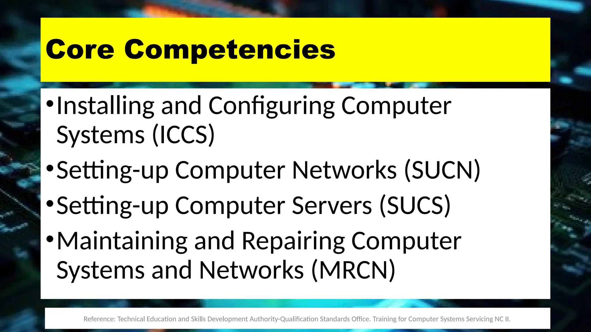 Core Competencies
•Installing and Configuring Computer
Systems (ICCS)
•Setting-up Computer Networks (SUCN)
•Setting-up Computer Servers (SUCS)
•Maintaining and Repairing Computer
Systems and Networks (MRCN)
Reference: Technical Education and Skills Development Authority-Qualification Standards Office. Training for Computer Systems Servicing NC II.
 