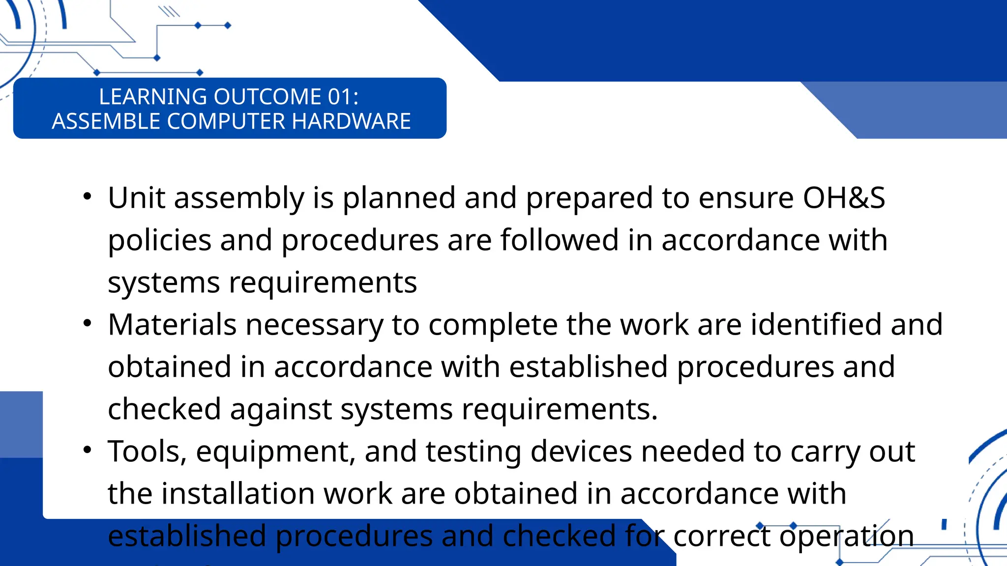 • Unit assembly is planned and prepared to ensure OH&S
policies and procedures are followed in accordance with
systems requirements
• Materials necessary to complete the work are identified and
obtained in accordance with established procedures and
checked against systems requirements.
• Tools, equipment, and testing devices needed to carry out
the installation work are obtained in accordance with
established procedures and checked for correct operation
LEARNING OUTCOME 01:
ASSEMBLE COMPUTER HARDWARE
 