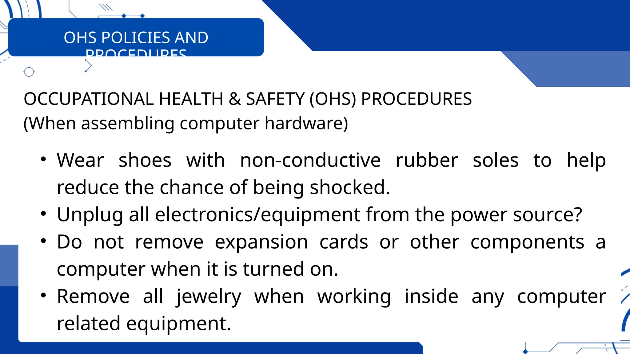 OHS POLICIES AND
PROCEDURES
OCCUPATIONAL HEALTH & SAFETY (OHS) PROCEDURES
(When assembling computer hardware)
• Wear shoes with non-conductive rubber soles to help
reduce the chance of being shocked.
• Unplug all electronics/equipment from the power source?
• Do not remove expansion cards or other components a
computer when it is turned on.
• Remove all jewelry when working inside any computer
related equipment.
 