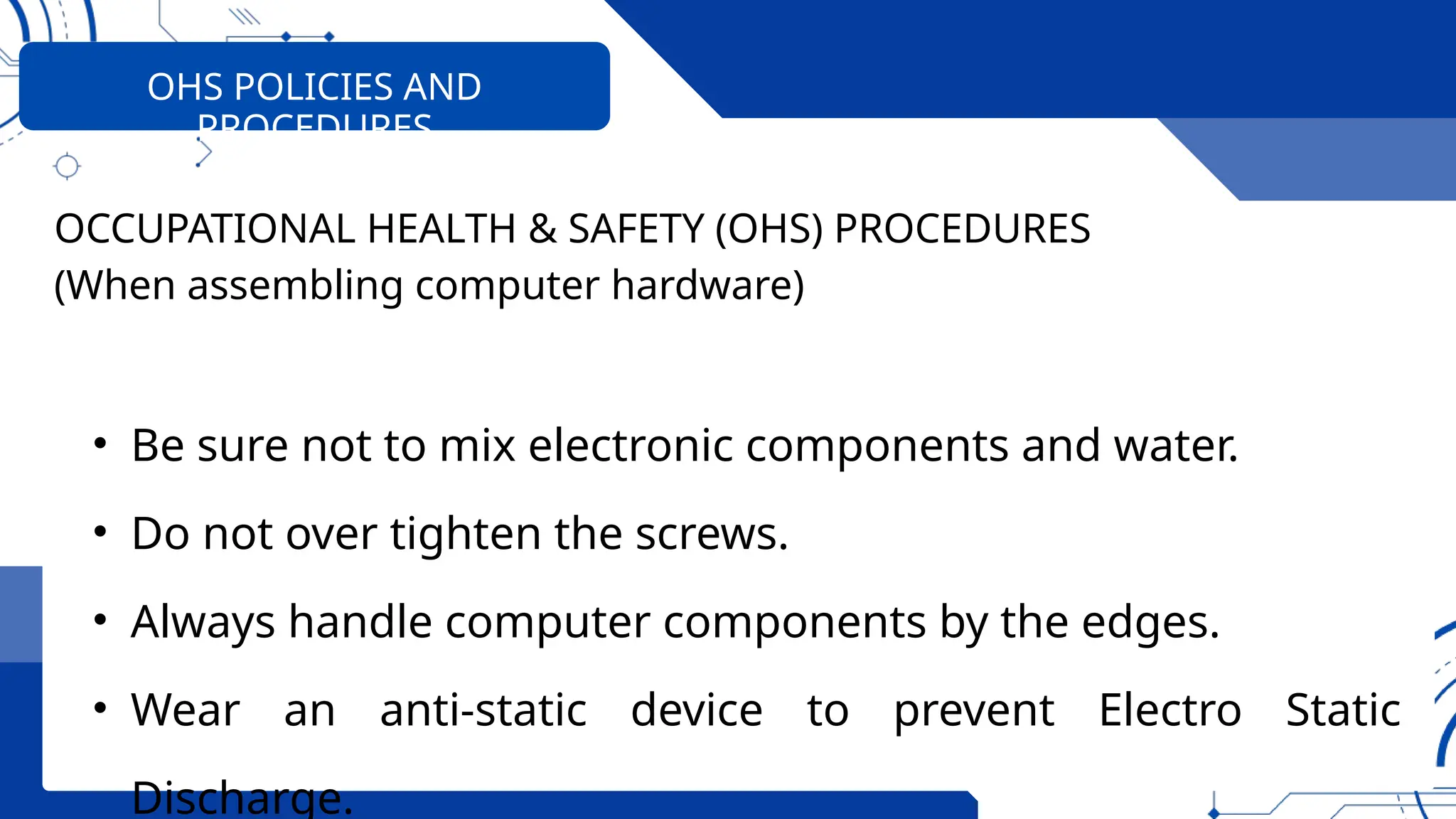 OHS POLICIES AND
PROCEDURES
OCCUPATIONAL HEALTH & SAFETY (OHS) PROCEDURES
(When assembling computer hardware)
• Be sure not to mix electronic components and water.
• Do not over tighten the screws.
• Always handle computer components by the edges.
• Wear an anti-static device to prevent Electro Static
Discharge.
 