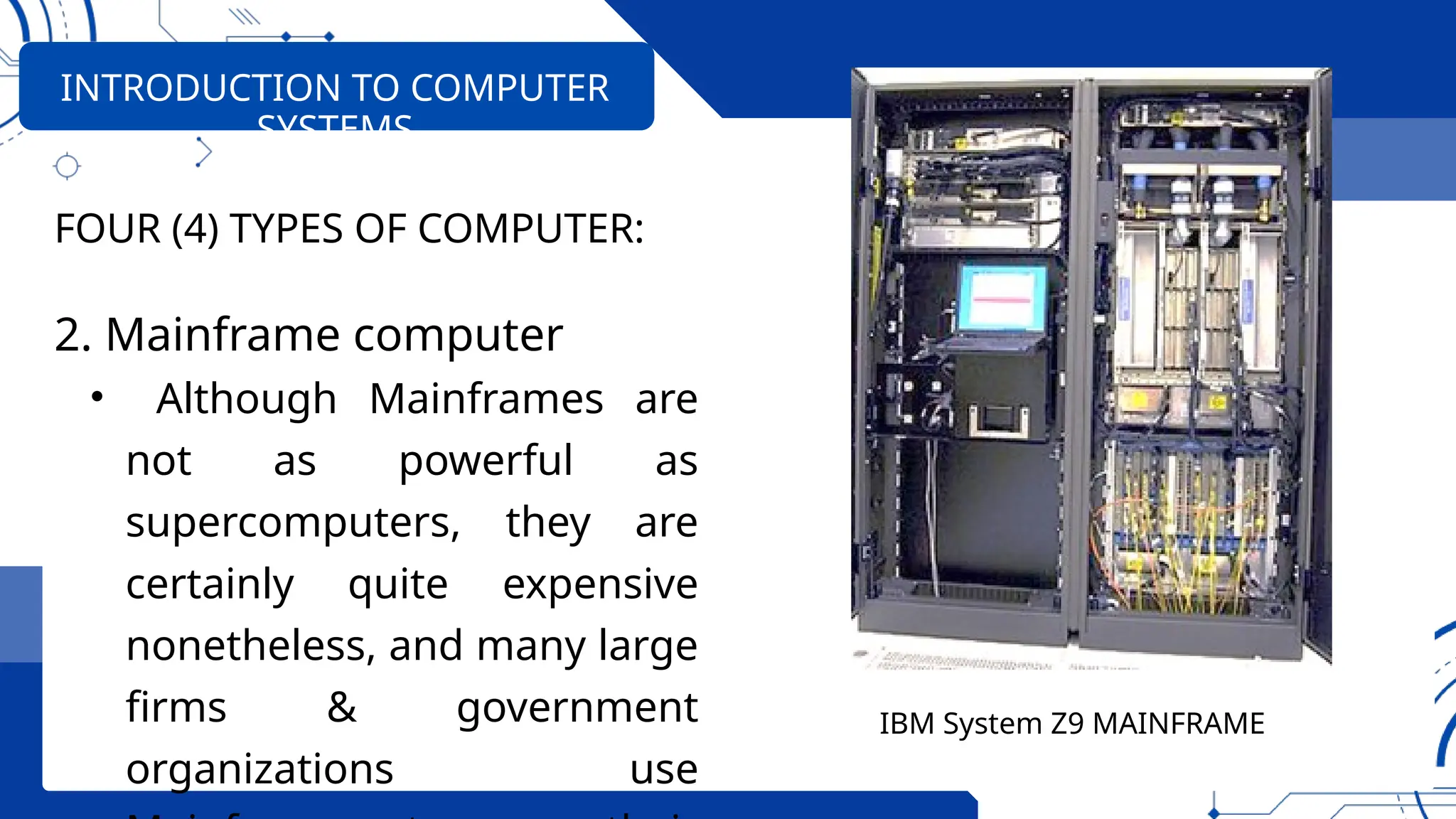 FOUR (4) TYPES OF COMPUTER:
2. Mainframe computer
• Although Mainframes are
not as powerful as
supercomputers, they are
certainly quite expensive
nonetheless, and many large
firms & government
organizations use
INTRODUCTION TO COMPUTER
SYSTEMS
IBM System Z9 MAINFRAME
 