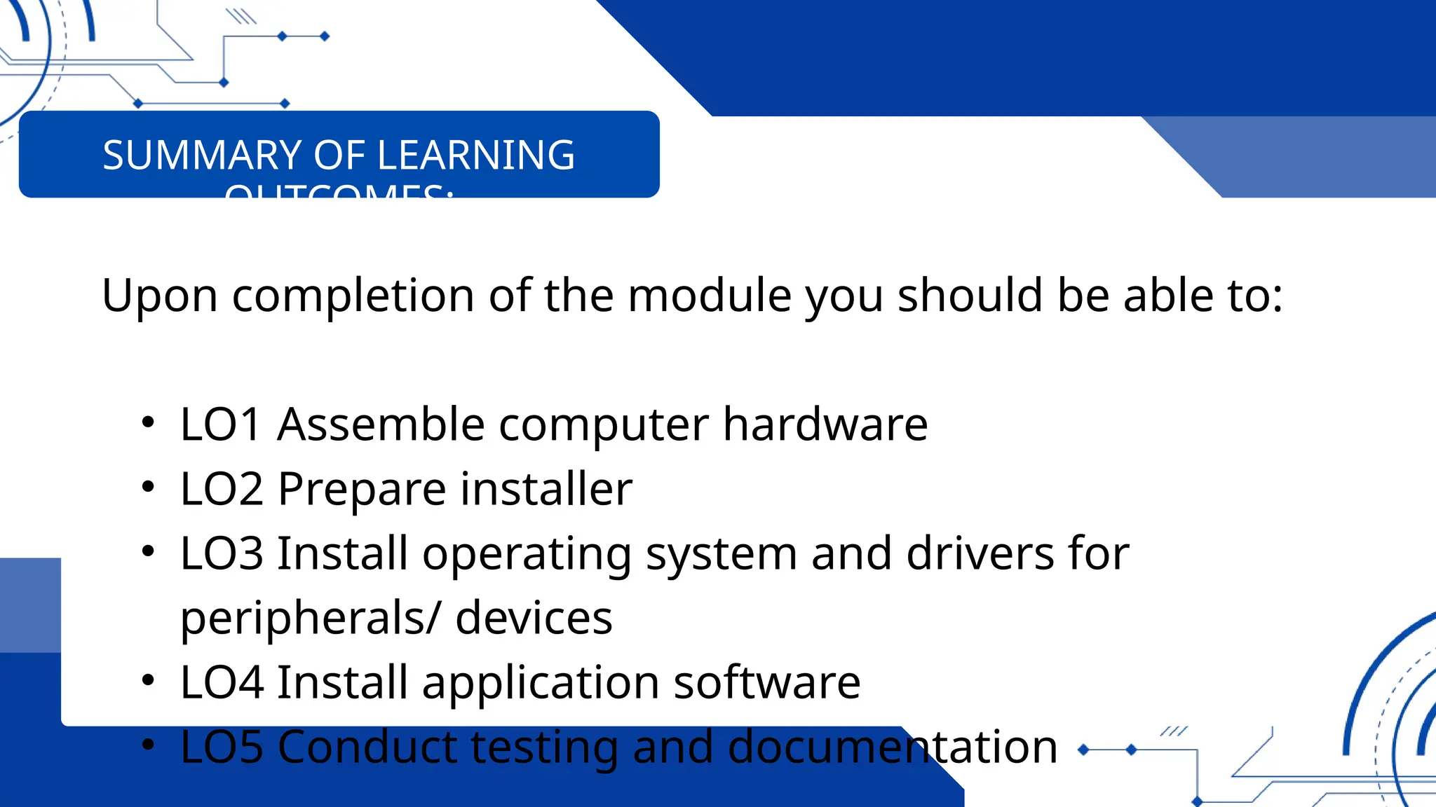 Upon completion of the module you should be able to:
• LO1 Assemble computer hardware
• LO2 Prepare installer
• LO3 Install operating system and drivers for
peripherals/ devices
• LO4 Install application software
• LO5 Conduct testing and documentation
SUMMARY OF LEARNING
OUTCOMES:
 