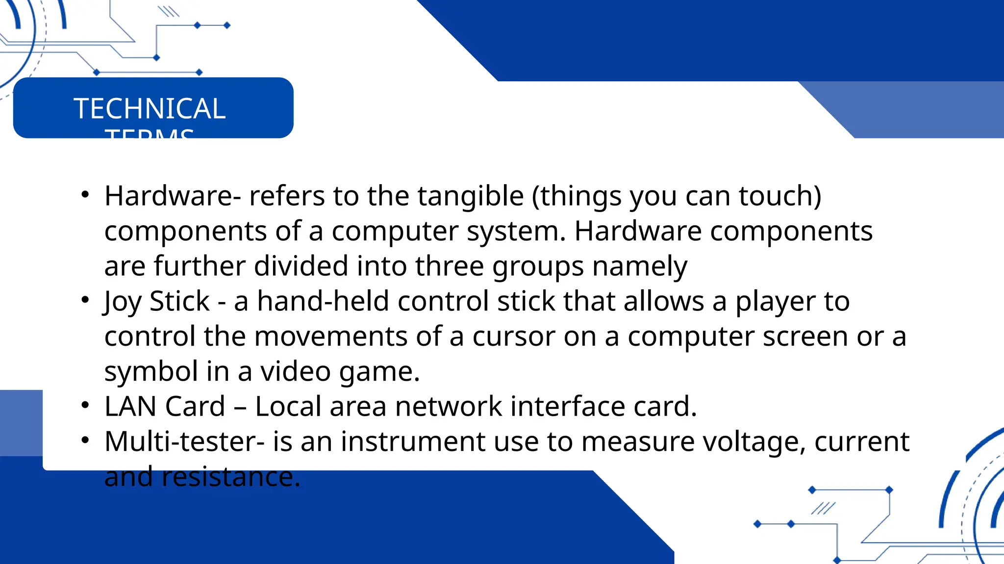 • Hardware- refers to the tangible (things you can touch)
components of a computer system. Hardware components
are further divided into three groups namely
• Joy Stick - a hand-held control stick that allows a player to
control the movements of a cursor on a computer screen or a
symbol in a video game.
• LAN Card – Local area network interface card.
• Multi-tester- is an instrument use to measure voltage, current
and resistance.
TECHNICAL
TERMS
 