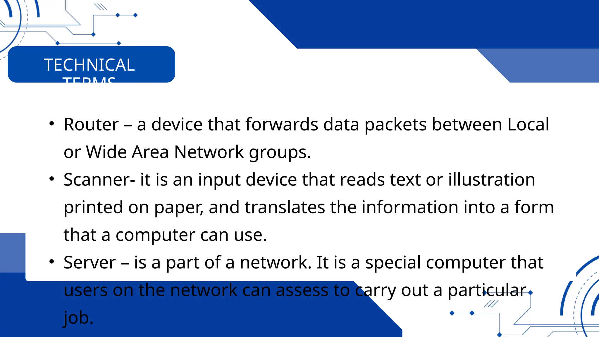 • Router – a device that forwards data packets between Local
or Wide Area Network groups.
• Scanner- it is an input device that reads text or illustration
printed on paper, and translates the information into a form
that a computer can use.
• Server – is a part of a network. It is a special computer that
users on the network can assess to carry out a particular
job.
TECHNICAL
TERMS
 