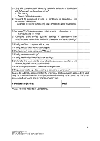 4
ELCCSS 213-0119
COMPUTER SYSTEMS SERVICING NC II
Carry out communication checking between terminals in accordance
with OS network configuration guides*
- File sharing
- Access network resources
Respond to unplanned events or conditions in accordance with
established procedures*
- Diagnose problems by retracing steps or localizing the trouble area
Set router/Wi-Fi/ wireless access point/repeater configuration* -
Configure and set router
Configure client device systems settings in accordance with
manufacturer’s instructions, end-user preference and network design*
Configure Client computer wi-fi access
Configure local area network (LAN) port*
Configure wide area network (WAN) port*
Configure wireless settings*
Configure security/firewall/advance settings*
Undertake final inspection to ensure that the configuration conforms with
the manufacturer’s instructions/manual*
Check computer networks to ensure safe operation*
Prepare/complete reports according to company requirements*
I agree to undertake assessment in the knowledge that information gathered will used
only for professional development purposes and can only be accessed by concerned
assessment personnel and my manager/supervisor.
Candidate’s signature: Date:
NOTE: * Critical Aspects of Competency
 