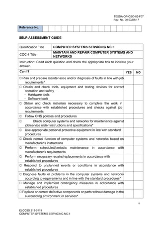 6
ELCCSS 213-0119
COMPUTER SYSTEMS SERVICING NC II
TESDA-OP-QSO-02-F07
Rev. No. 00 03/01/17
Reference No.
SELF-ASSESSMENT GUIDE
Qualification Title COMPUTER SYSTEMS SERVICING NC II
COC 4 Title
MAINTAIN AND REPAIR COMPUTER SYSTEMS AND
NETWORKS
Instruction: Read each question and check the appropriate box to indicate your
answer.
Can I? YES NO
Plan and prepare maintenance and/or diagnosis of faults in line with job
requirements*
Obtain and check tools, equipment and testing devices for correct
operation and safety
- Hardware tools
- Software tools
Obtain and check materials necessary to complete the work in
accordance with established procedures and checks against job
requirements
Follow OHS policies and procedures
Check computer systems and networks for maintenance against
job/service order instructions and specifications*
Use appropriate personal protective equipment in line with standard
procedures
Check normal function of computer systems and networks based on
manufacturer’s instructions
Perform scheduled/periodic maintenance in accordance with
manufacturer’s requirements
Perform necessary repairs/replacements in accordance with
established procedures
Respond to unplanned events or conditions in accordance with
established procedures
Diagnose faults or problems in the computer systems and networks
according to requirements and in line with the standard procedures*
Manage and implement contingency measures in accordance with
established procedures
Replace or correct defective components or parts without damage to the
surrounding environment or services*
 